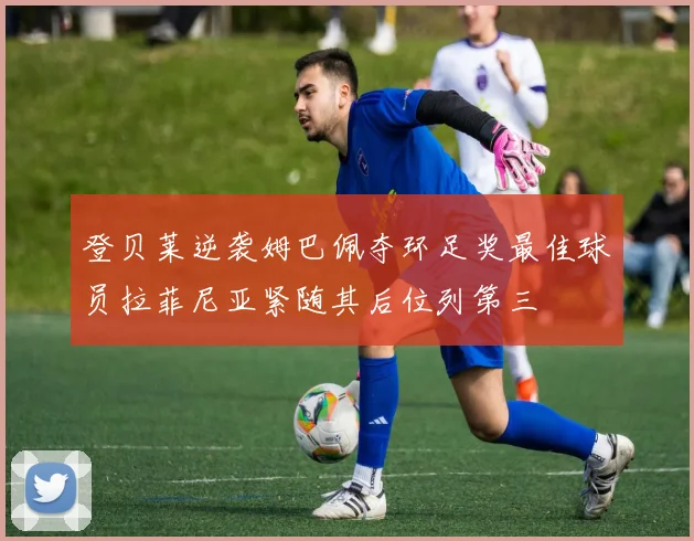 登贝莱逆袭姆巴佩夺环足奖最佳球员拉菲尼亚紧随其后位列第三