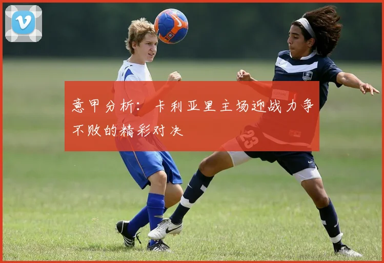 意甲分析：卡利亚里主场迎战力争不败的精彩对决