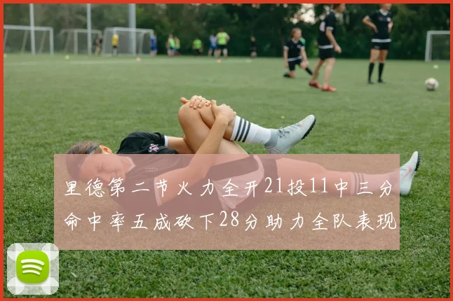 里德第二节火力全开21投11中三分命中率五成砍下28分助力全队表现出色