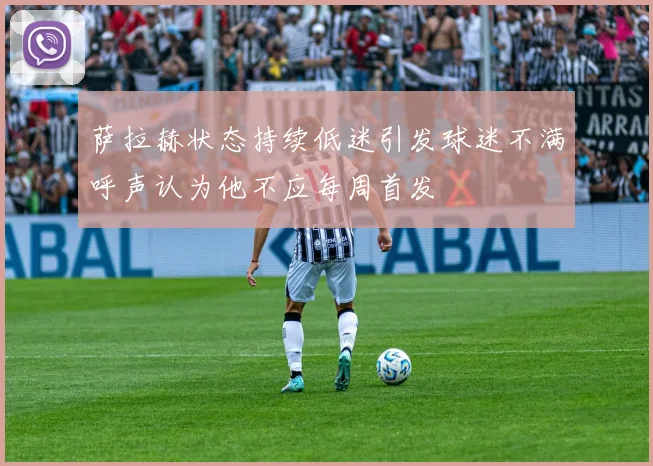 萨拉赫状态持续低迷引发球迷不满呼声认为他不应每周首发
