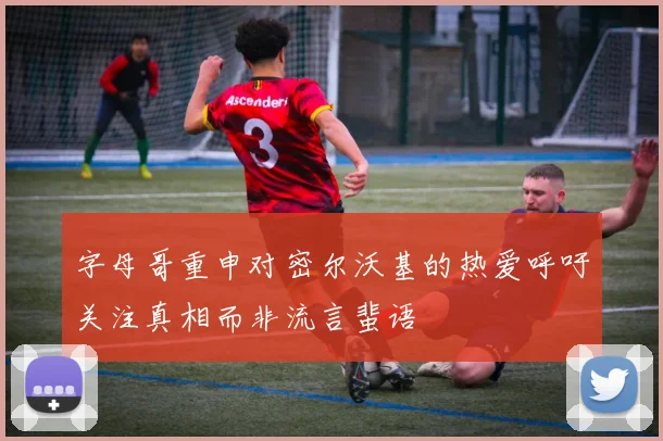 字母哥重申对密尔沃基的热爱呼吁关注真相而非流言蜚语
