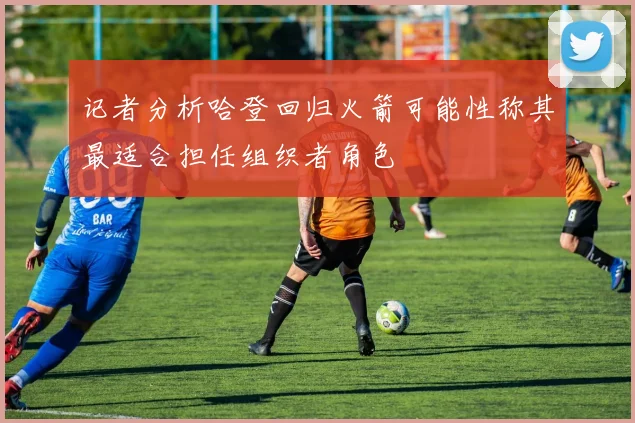记者分析哈登回归火箭可能性称其最适合担任组织者角色
