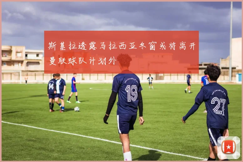 斯基拉透露马拉西亚冬窗或将离开曼联球队计划外
