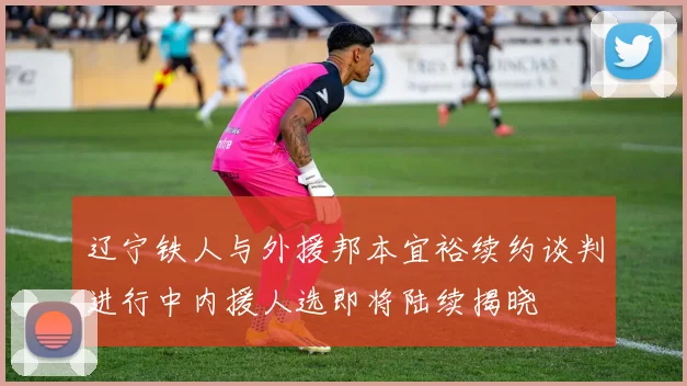 辽宁铁人与外援邦本宜裕续约谈判进行中内援人选即将陆续揭晓
