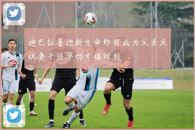 迪巴拉喜迎新生命即将成为父亲庆祝妻子怀孕的幸福时刻