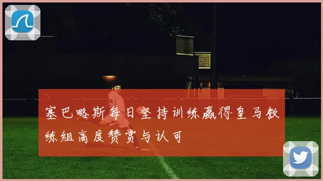 塞巴略斯每日坚持训练赢得皇马教练组高度赞赏与认可