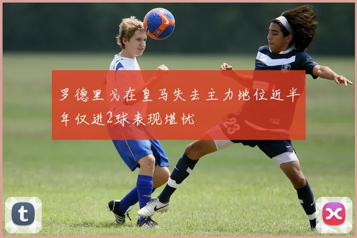 罗德里戈在皇马失去主力地位近半年仅进2球表现堪忧
