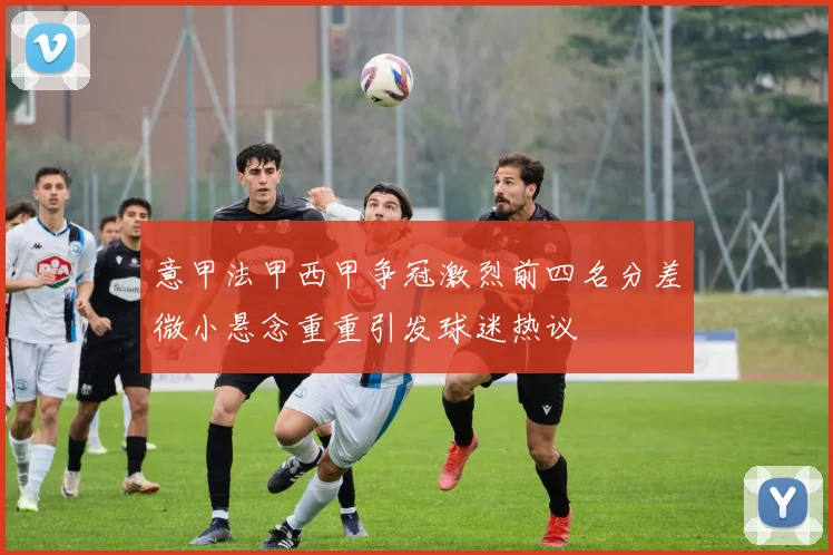 意甲法甲西甲争冠激烈前四名分差微小悬念重重引发球迷热议
