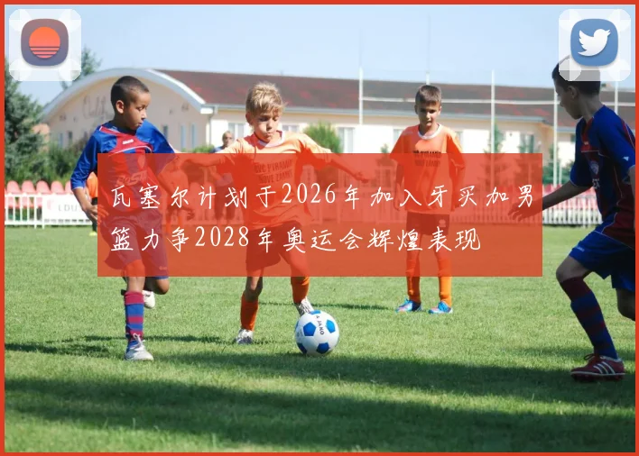 瓦塞尔计划于2026年加入牙买加男篮力争2028年奥运会辉煌表现