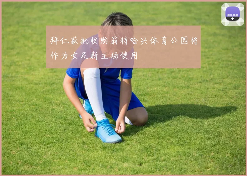 拜仁获批收购翁特哈兴体育公园将作为女足新主场使用