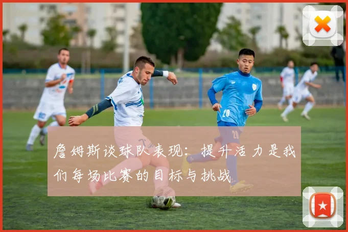 詹姆斯谈球队表现：提升活力是我们每场比赛的目标与挑战