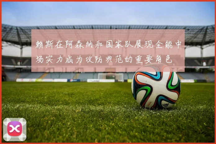 赖斯在阿森纳和国家队展现全能中场实力成为攻防典范的重要角色