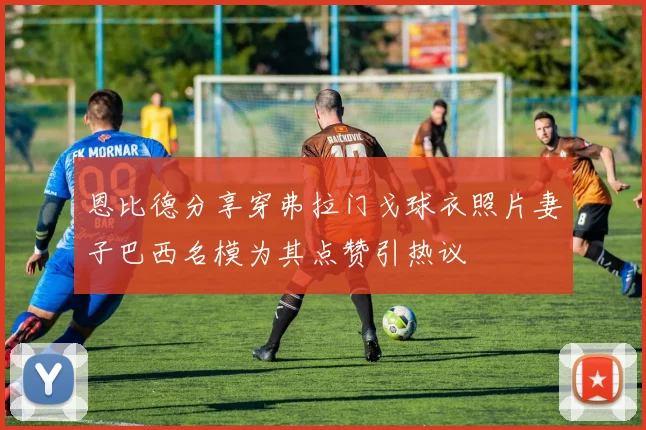 恩比德分享穿弗拉门戈球衣照片妻子巴西名模为其点赞引热议