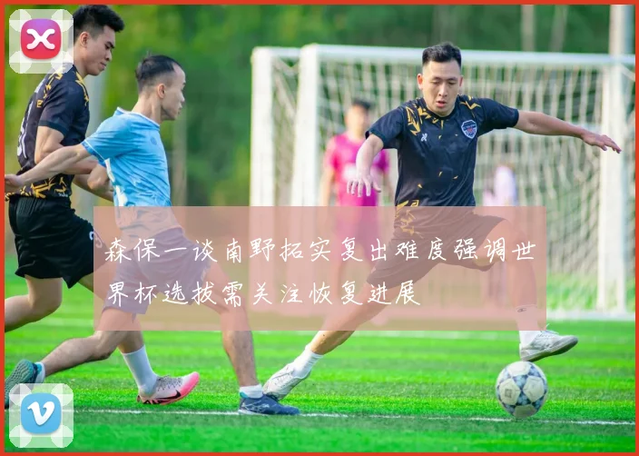 森保一谈南野拓实复出难度强调世界杯选拔需关注恢复进展