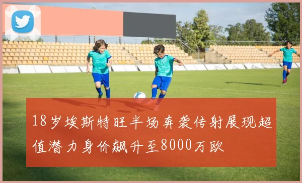 18岁埃斯特旺半场奔袭传射展现超值潜力身价飙升至8000万欧