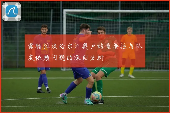 蒙特拉谈恰尔汗奥卢的重要性与队友依赖问题的深刻分析