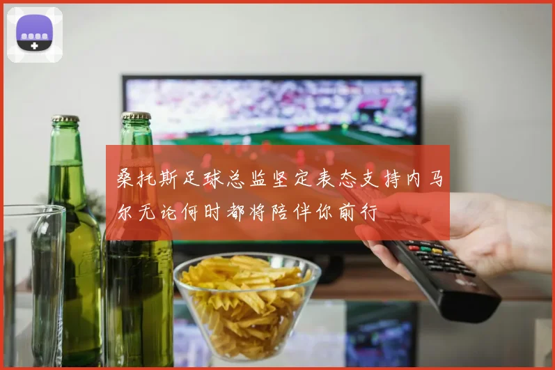 桑托斯足球总监坚定表态支持内马尔无论何时都将陪伴你前行