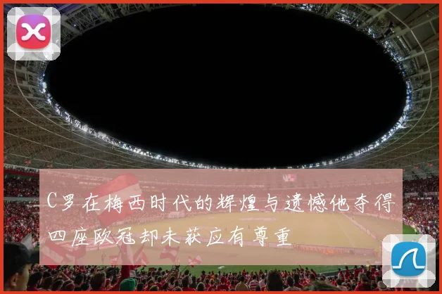 C罗在梅西时代的辉煌与遗憾他夺得四座欧冠却未获应有尊重
