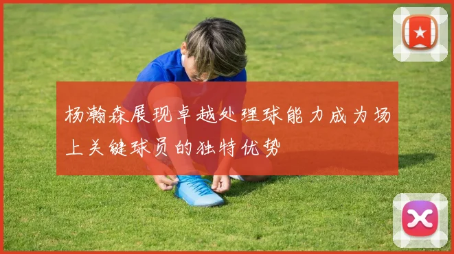 杨瀚森展现卓越处理球能力成为场上关键球员的独特优势