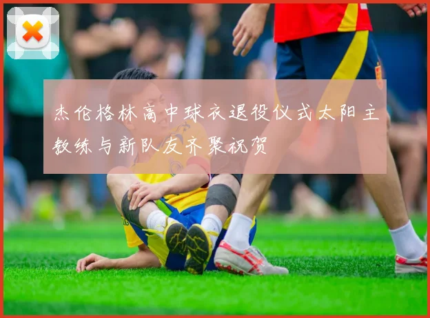 杰伦格林高中球衣退役仪式太阳主教练与新队友齐聚祝贺