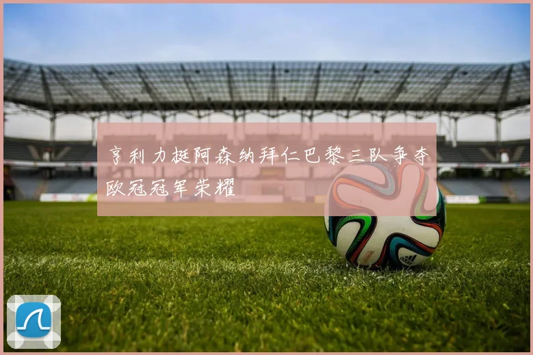 亨利力挺阿森纳拜仁巴黎三队争夺欧冠冠军荣耀