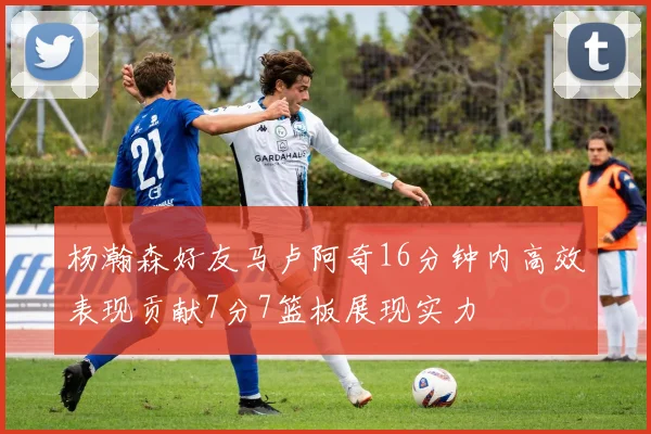 杨瀚森好友马卢阿奇16分钟内高效表现贡献7分7篮板展现实力