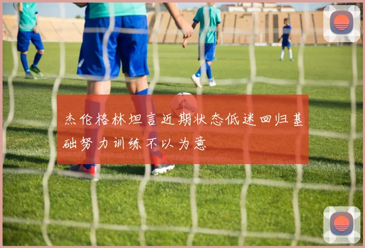 杰伦格林坦言近期状态低迷回归基础努力训练不以为意