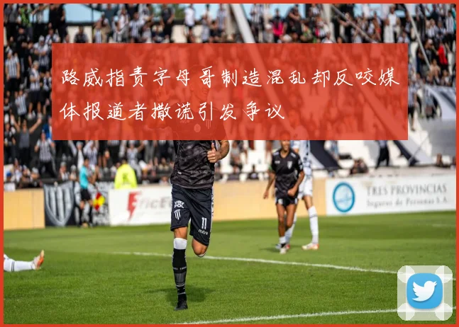 路威指责字母哥制造混乱却反咬媒体报道者撒谎引发争议