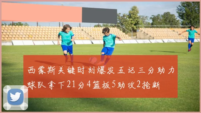 西蒙斯关键时刻爆发五记三分助力球队拿下21分4篮板5助攻2抢断