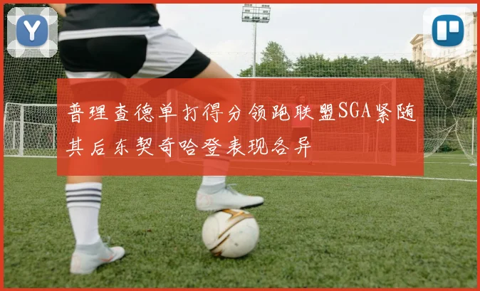 普理查德单打得分领跑联盟SGA紧随其后东契奇哈登表现各异
