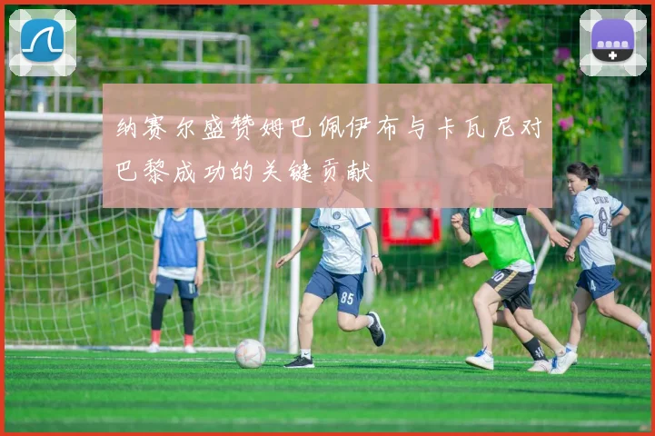 纳赛尔盛赞姆巴佩伊布与卡瓦尼对巴黎成功的关键贡献