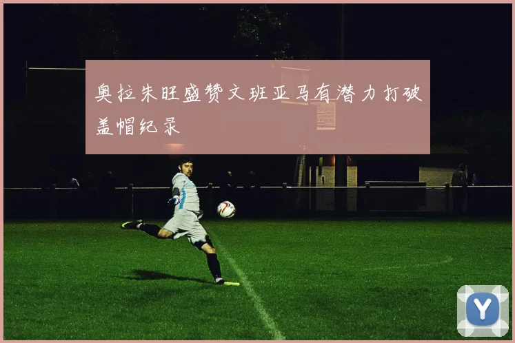 奥拉朱旺盛赞文班亚马有潜力打破盖帽纪录