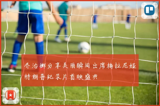 乔治娜分享美丽瞬间出席梅拉尼娅特朗普纪录片首映盛典