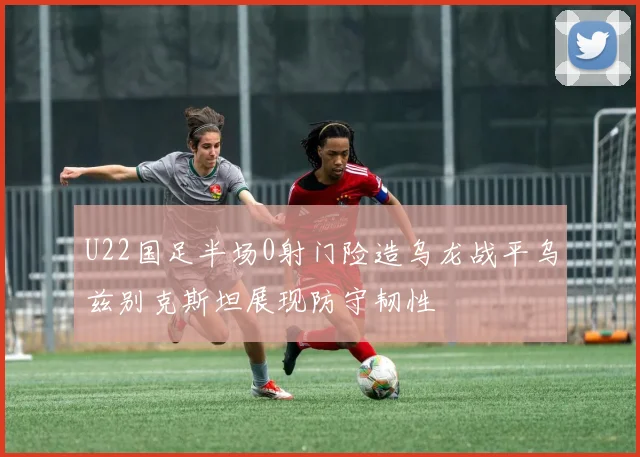 U22国足半场0射门险造乌龙战平乌兹别克斯坦展现防守韧性