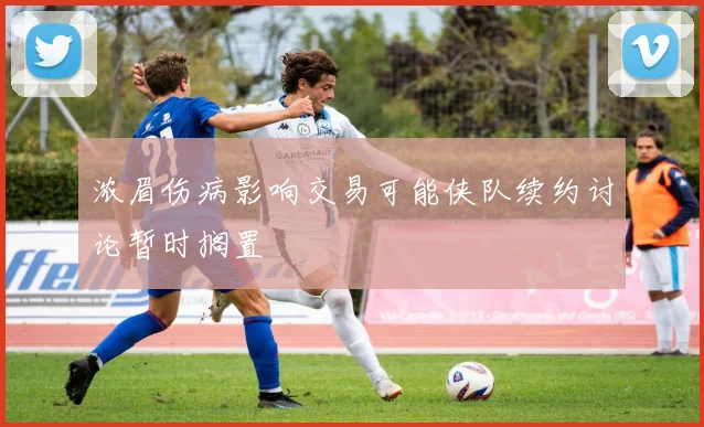 浓眉伤病影响交易可能侠队续约讨论暂时搁置