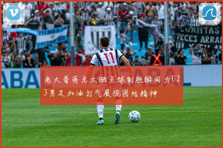 老大哥蒋光太晒点球制胜瞬间为U23男足加油打气展现团结精神