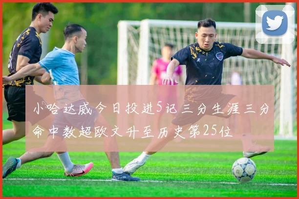 小哈达威今日投进5记三分生涯三分命中数超欧文升至历史第25位