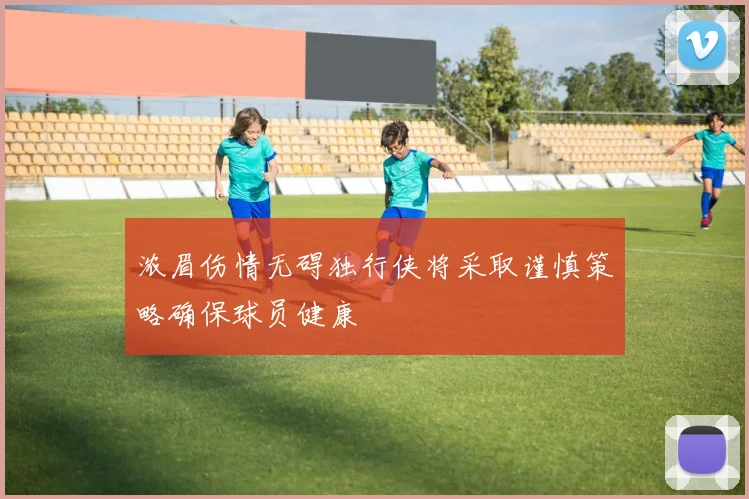 浓眉伤情无碍独行侠将采取谨慎策略确保球员健康