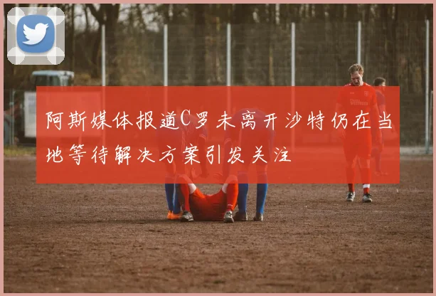 阿斯媒体报道C罗未离开沙特仍在当地等待解决方案引发关注