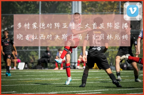 多特蒙德对阵亚特兰大首发阵容揭晓吉拉西对决斯卡马卡小贝林厄姆出战