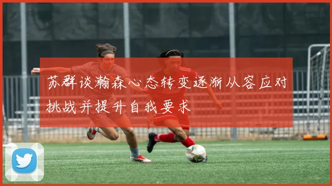 苏群谈瀚森心态转变逐渐从容应对挑战并提升自我要求