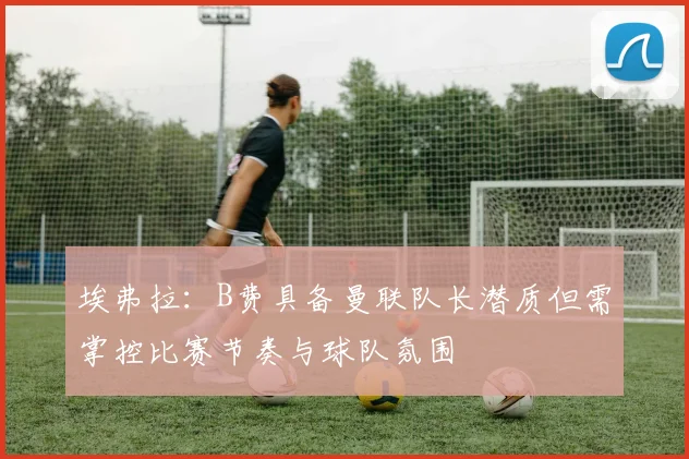 埃弗拉：B费具备曼联队长潜质但需掌控比赛节奏与球队氛围